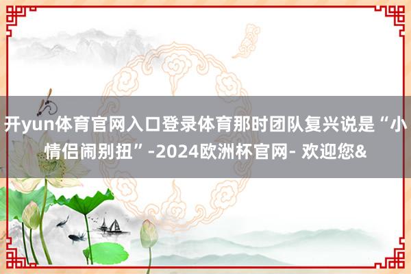 开yun体育官网入口登录体育那时团队复兴说是“小情侣闹别扭”-2024欧洲杯官网- 欢迎您&