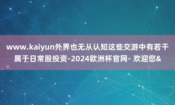 www.kaiyun外界也无从认知这些交游中有若干属于日常股投资-2024欧洲杯官网- 欢迎您&