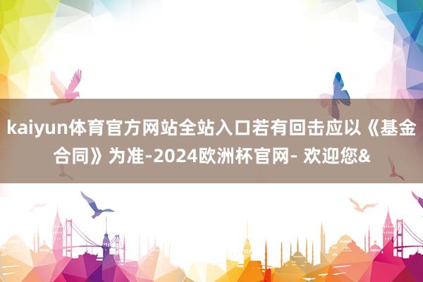 kaiyun体育官方网站全站入口若有回击应以《基金合同》为准-2024欧洲杯官网- 欢迎您&