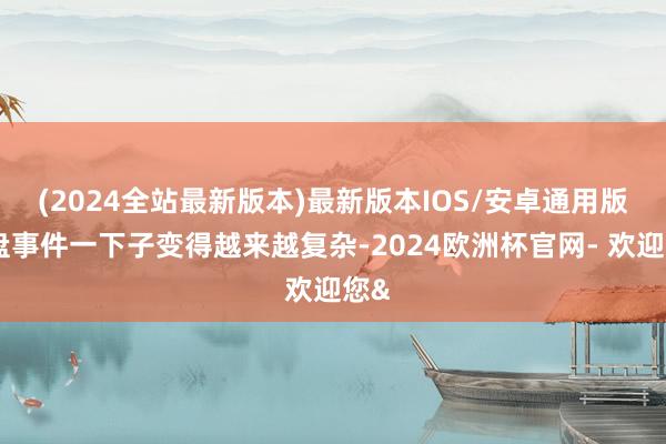 (2024全站最新版本)最新版本IOS/安卓通用版通盘事件一下子变得越来越复杂-2024欧洲杯官网- 欢迎您&