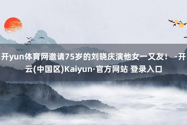 开yun体育网邀请75岁的刘晓庆演他女一又友！ -开云(中国区)Kaiyun·官方网站 登录入口