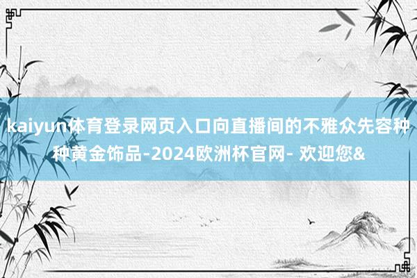 kaiyun体育登录网页入口向直播间的不雅众先容种种黄金饰品-2024欧洲杯官网- 欢迎您&