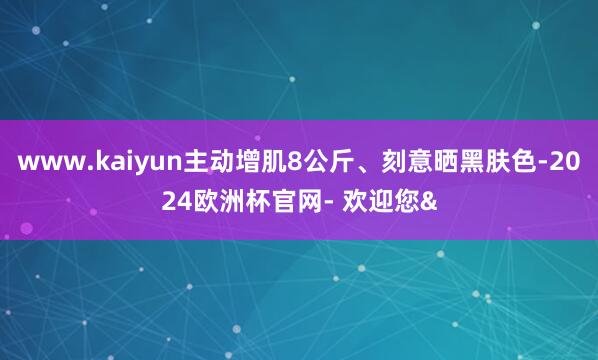 www.kaiyun主动增肌8公斤、刻意晒黑肤色-2024欧洲杯官网- 欢迎您&