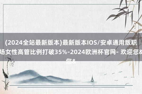 (2024全站最新版本)最新版本IOS/安卓通用版职场女性高管比例打破35%-2024欧洲杯官网- 欢迎您&