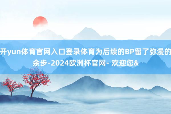 开yun体育官网入口登录体育为后续的BP留了弥漫的余步-2024欧洲杯官网- 欢迎您&