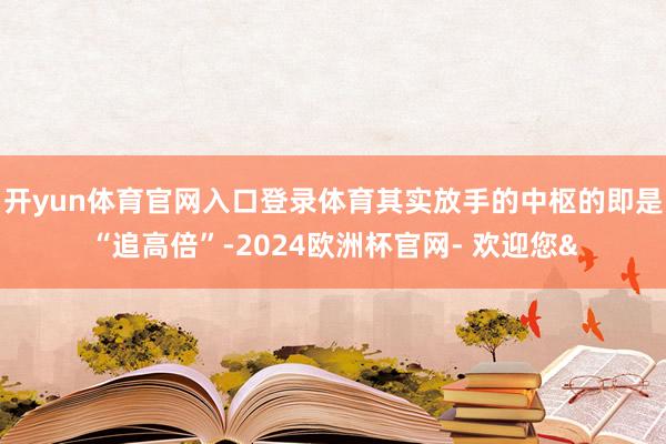 开yun体育官网入口登录体育其实放手的中枢的即是“追高倍”-2024欧洲杯官网- 欢迎您&