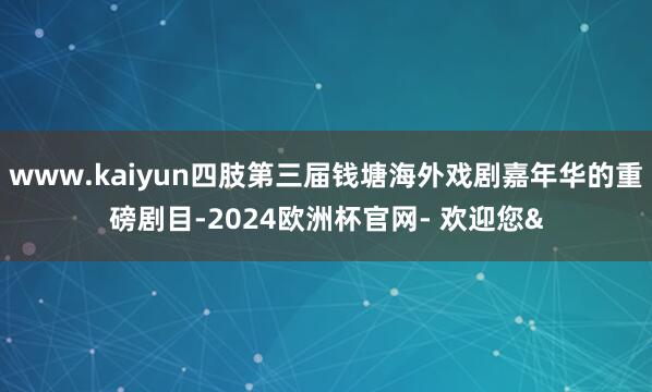www.kaiyun四肢第三届钱塘海外戏剧嘉年华的重磅剧目-2024欧洲杯官网- 欢迎您&