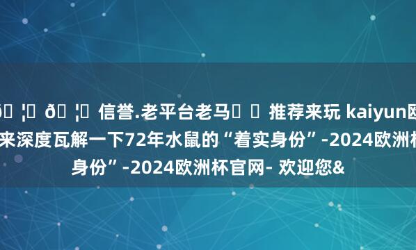🦄🦄信誉.老平台老马✔️推荐来玩 kaiyun欧洲杯app我们先来深度瓦解一下72年水鼠的“着实身份”-2024欧洲杯官网- 欢迎您&
