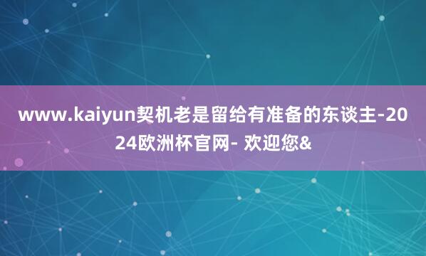www.kaiyun契机老是留给有准备的东谈主-2024欧洲杯官网- 欢迎您&
