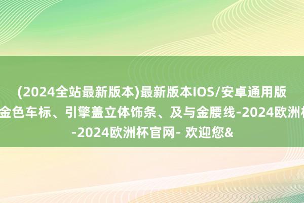 (2024全站最新版本)最新版本IOS/安卓通用版其中包含了专属金色车标、引擎盖立体饰条、及与金腰线-2024欧洲杯官网- 欢迎您&