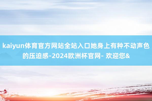 kaiyun体育官方网站全站入口她身上有种不动声色的压迫感-2024欧洲杯官网- 欢迎您&