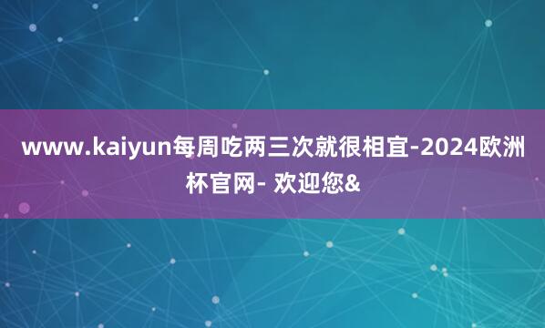 www.kaiyun每周吃两三次就很相宜-2024欧洲杯官网- 欢迎您&