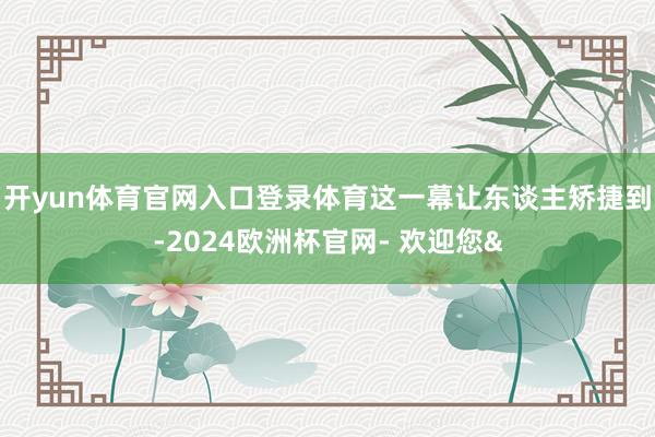 开yun体育官网入口登录体育这一幕让东谈主矫捷到-2024欧洲杯官网- 欢迎您&