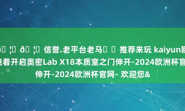 🦄🦄信誉.老平台老马✔️推荐来玩 kaiyun欧洲杯app围绕着开启奥密Lab X18本质室之门伸开-2024欧洲杯官网- 欢迎您&