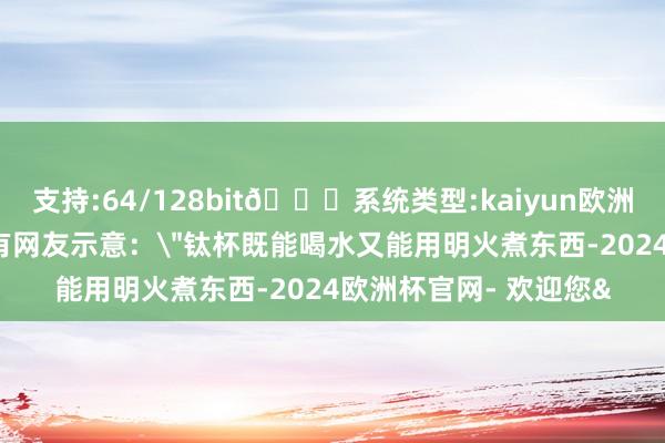 支持:64/128bit🍏系统类型:kaiyun欧洲杯appApp官方下载有网友示意：