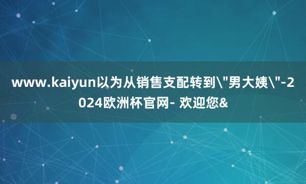 www.kaiyun以为从销售支配转到