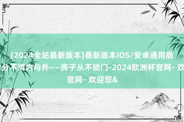 (2024全站最新版本)最新版本IOS/安卓通用版是也曾分不清内与外——房子从不锁门-2024欧洲杯官网- 欢迎您&