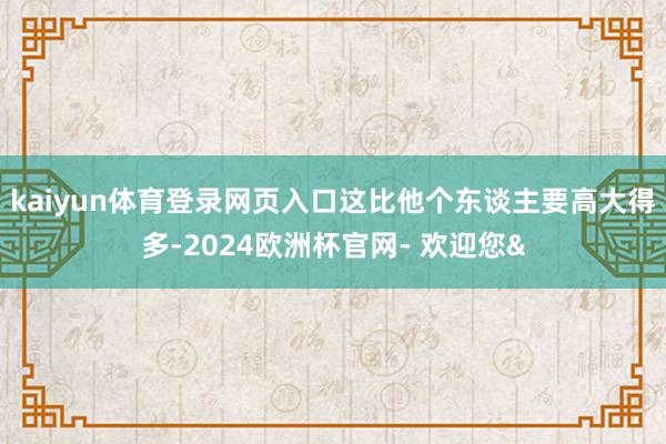 kaiyun体育登录网页入口这比他个东谈主要高大得多-2024欧洲杯官网- 欢迎您&