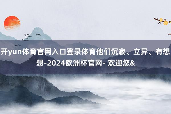 开yun体育官网入口登录体育他们沉寂、立异、有想想-2024欧洲杯官网- 欢迎您&