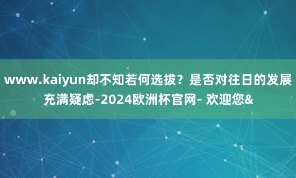www.kaiyun却不知若何选拔？是否对往日的发展充满疑虑-2024欧洲杯官网- 欢迎您&
