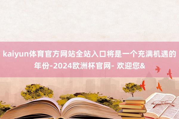 kaiyun体育官方网站全站入口将是一个充满机遇的年份-2024欧洲杯官网- 欢迎您&