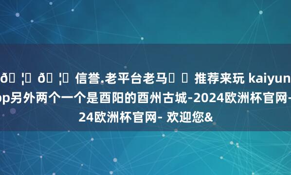 🦄🦄信誉.老平台老马✔️推荐来玩 kaiyun欧洲杯app另外两个一个是酉阳的酉州古城-2024欧洲杯官网- 欢迎您&