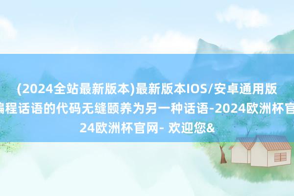 (2024全站最新版本)最新版本IOS/安卓通用版大概将一种编程话语的代码无缝颐养为另一种话语-2024欧洲杯官网- 欢迎您&