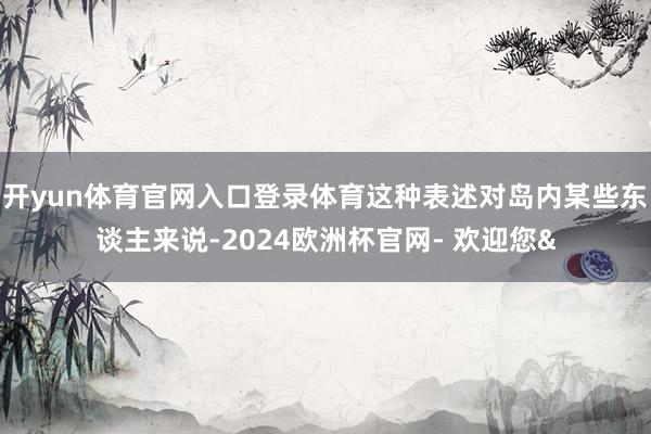 开yun体育官网入口登录体育这种表述对岛内某些东谈主来说-2024欧洲杯官网- 欢迎您&