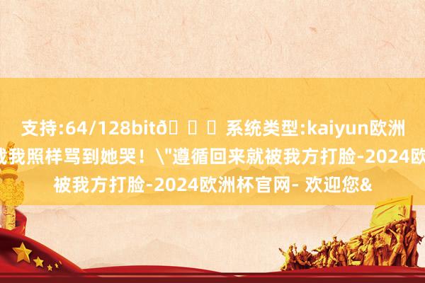 支持:64/128bit🍏系统类型:kaiyun欧洲杯appApp官方下载我照样骂到她哭！