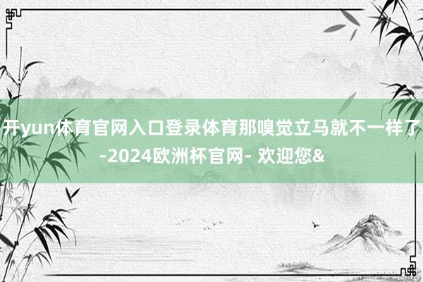 开yun体育官网入口登录体育那嗅觉立马就不一样了-2024欧洲杯官网- 欢迎您&