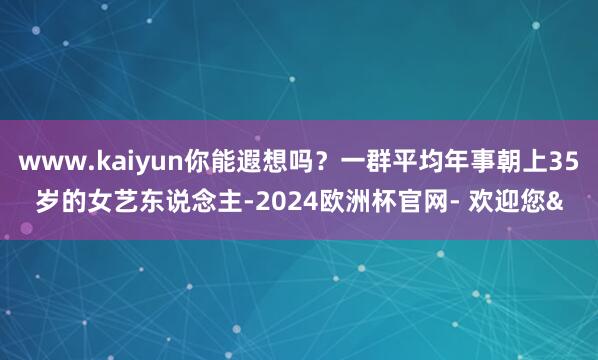 www.kaiyun你能遐想吗？一群平均年事朝上35岁的女艺东说念主-2024欧洲杯官网- 欢迎您&