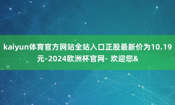 kaiyun体育官方网站全站入口正股最新价为10.19元-2024欧洲杯官网- 欢迎您&
