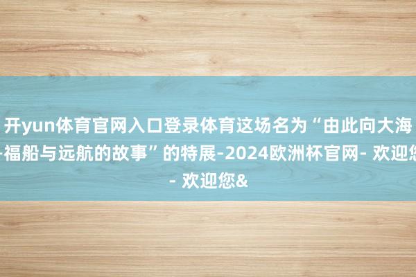 开yun体育官网入口登录体育这场名为“由此向大海——福船与远航的故事”的特展-2024欧洲杯官网- 欢迎您&
