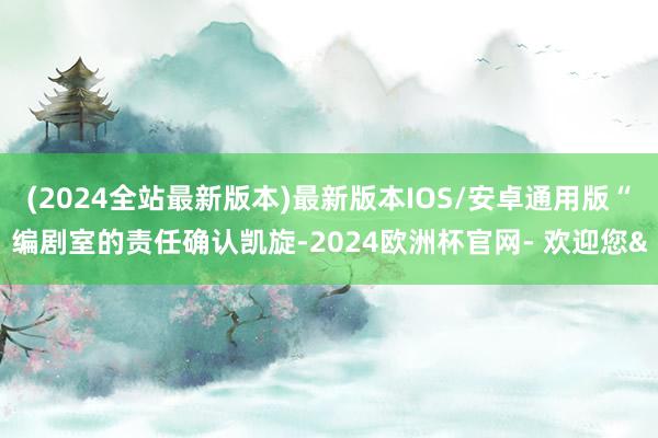 (2024全站最新版本)最新版本IOS/安卓通用版“编剧室的责任确认凯旋-2024欧洲杯官网- 欢迎您&