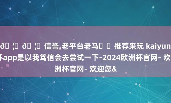 🦄🦄信誉.老平台老马✔️推荐来玩 kaiyun欧洲杯app是以我笃信会去尝试一下-2024欧洲杯官网- 欢迎您&