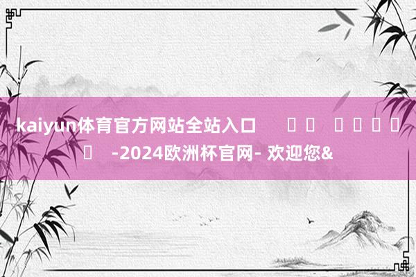 kaiyun体育官方网站全站入口      		  					  -2024欧洲杯官网- 欢迎您&