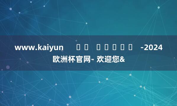 www.kaiyun      		  					  -2024欧洲杯官网- 欢迎您&