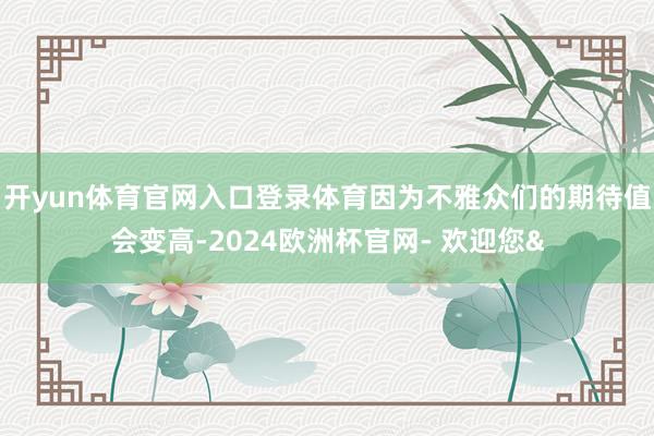 开yun体育官网入口登录体育因为不雅众们的期待值会变高-2024欧洲杯官网- 欢迎您&