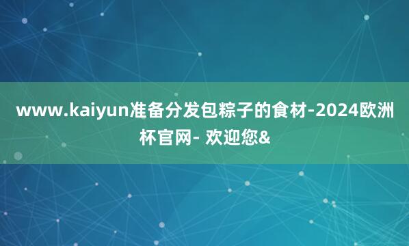 www.kaiyun准备分发包粽子的食材-2024欧洲杯官网- 欢迎您&