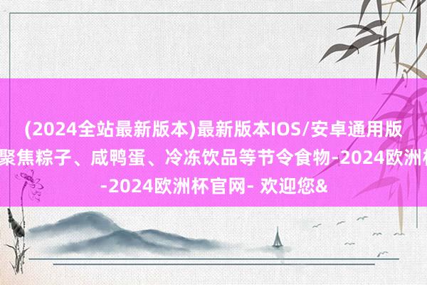 (2024全站最新版本)最新版本IOS/安卓通用版司法东说念主员聚焦粽子、咸鸭蛋、冷冻饮品等节令食物-2024欧洲杯官网- 欢迎您&