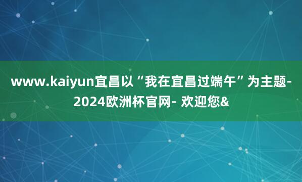 www.kaiyun宜昌以“我在宜昌过端午”为主题-2024欧洲杯官网- 欢迎您&