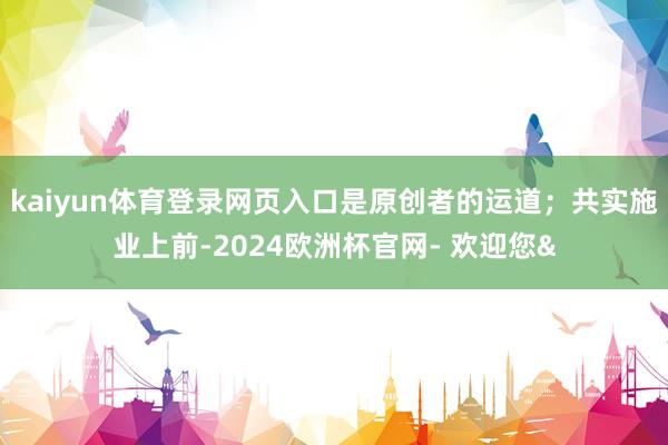 kaiyun体育登录网页入口是原创者的运道;共实施业上前-2024欧洲杯官网- 欢迎您&