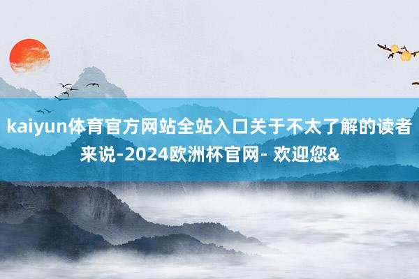 kaiyun体育官方网站全站入口关于不太了解的读者来说-2024欧洲杯官网- 欢迎您&