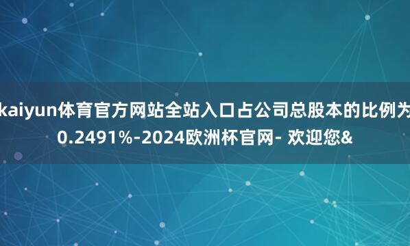 kaiyun体育官方网站全站入口占公司总股本的比例为0.2491%-2024欧洲杯官网- 欢迎您&