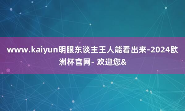 www.kaiyun明眼东谈主王人能看出来-2024欧洲杯官网- 欢迎您&