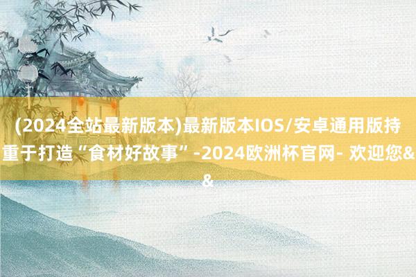 (2024全站最新版本)最新版本IOS/安卓通用版持重于打造“食材好故事”-2024欧洲杯官网- 欢迎您&