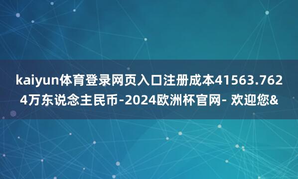 kaiyun体育登录网页入口注册成本41563.7624万东说念主民币-2024欧洲杯官网- 欢迎您&