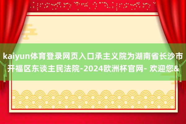 kaiyun体育登录网页入口承主义院为湖南省长沙市开福区东谈主民法院-2024欧洲杯官网- 欢迎您&