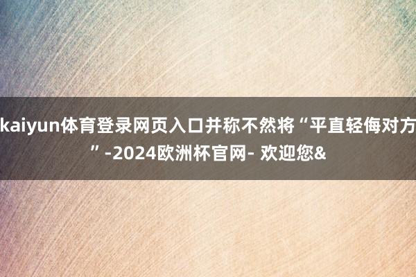 kaiyun体育登录网页入口并称不然将“平直轻侮对方”-2024欧洲杯官网- 欢迎您&