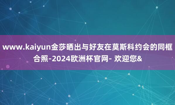www.kaiyun金莎晒出与好友在莫斯科约会的同框合照-2024欧洲杯官网- 欢迎您&